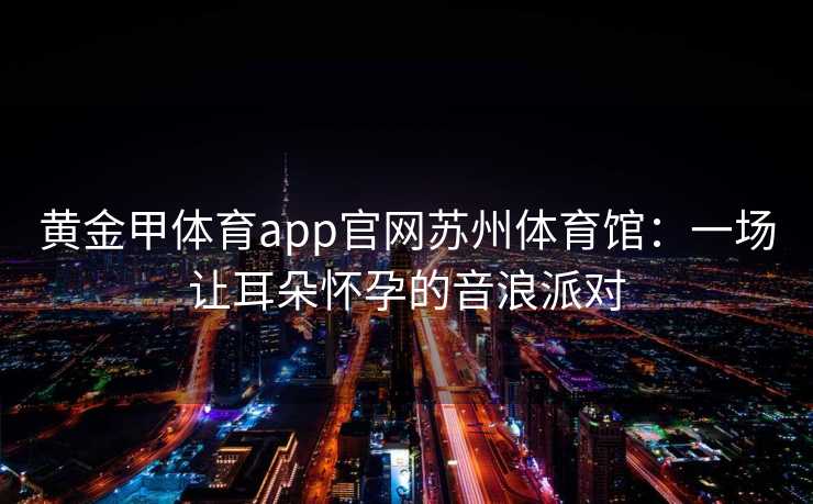 黄金甲体育app官网苏州体育馆：一场让耳朵怀孕的音浪派对