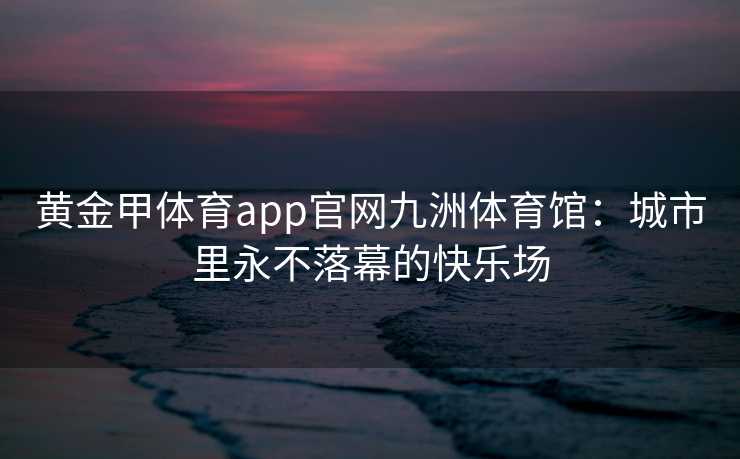 黄金甲体育app官网九洲体育馆：城市里永不落幕的快乐场