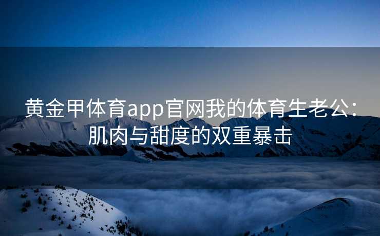 黄金甲体育app官网我的体育生老公：肌肉与甜度的双重暴击