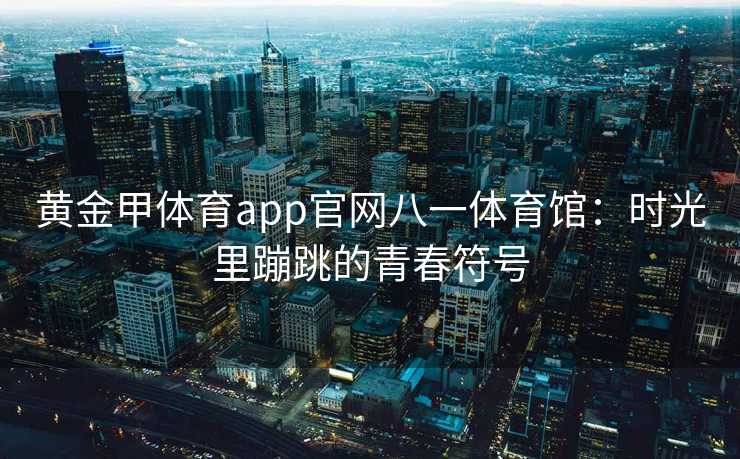黄金甲体育app官网八一体育馆：时光里蹦跳的青春符号