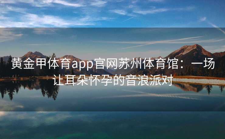 黄金甲体育app官网苏州体育馆：一场让耳朵怀孕的音浪派对