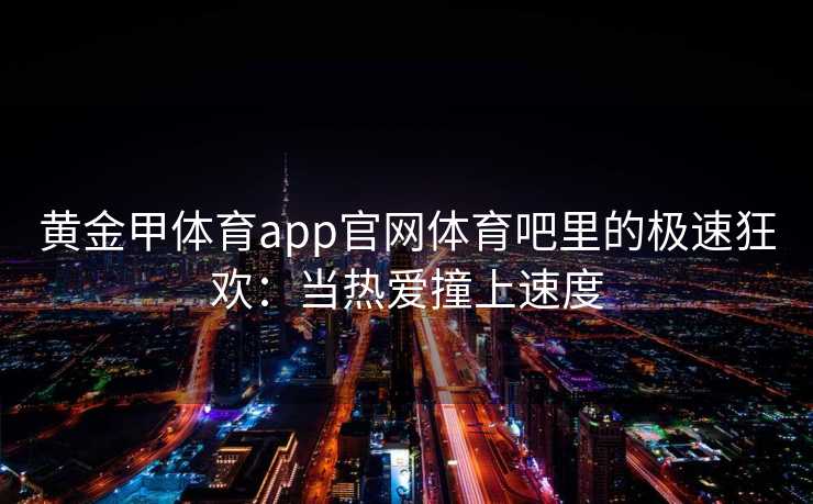 黄金甲体育app官网体育吧里的极速狂欢：当热爱撞上速度