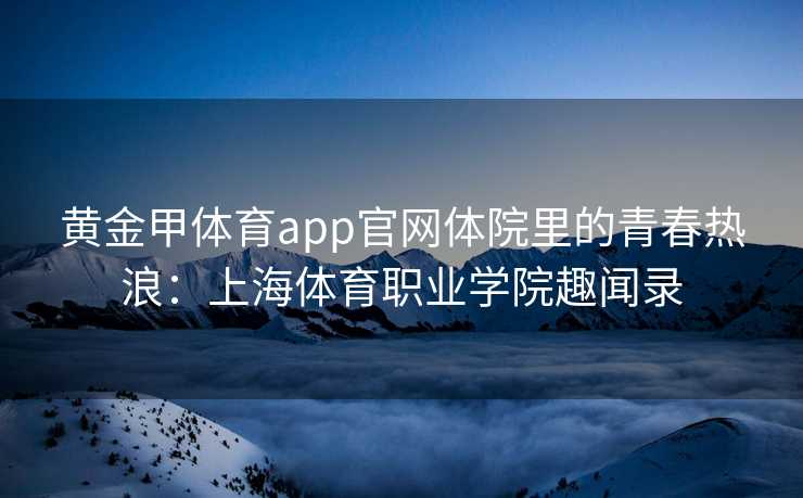黄金甲体育app官网体院里的青春热浪：上海体育职业学院趣闻录