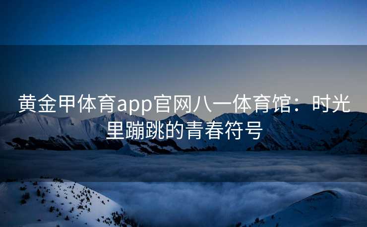 黄金甲体育app官网八一体育馆：时光里蹦跳的青春符号