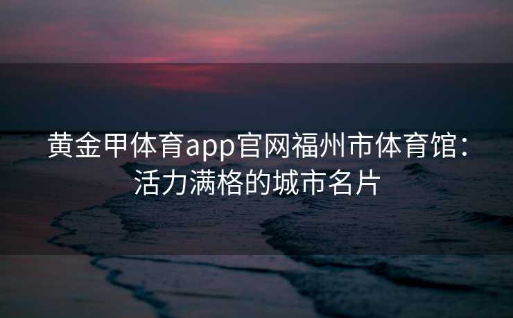 黄金甲体育app官网福州市体育馆：活力满格的城市名片