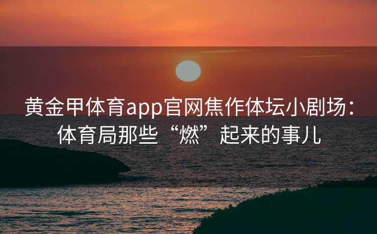 黄金甲体育app官网焦作体坛小剧场:体育局那些“燃”起来的事儿 黄金甲体育app官网焦作体坛小剧场:体育局那些“燃”起来的事儿