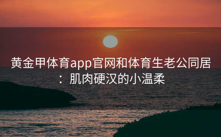 黄金甲体育app官网和体育生老公同居：肌肉硬汉的小温柔