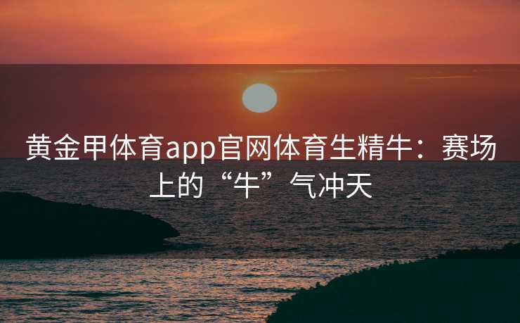 黄金甲体育app官网体育生精牛：赛场上的“牛”气冲天