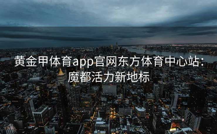黄金甲体育app官网东方体育中心站：魔都活力新地标