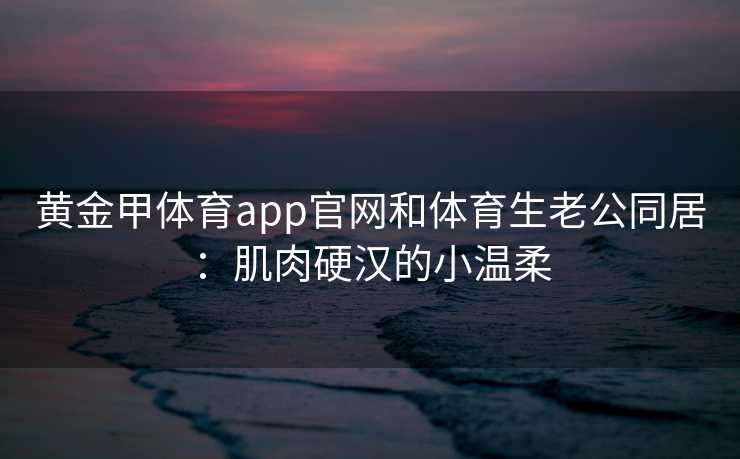 黄金甲体育app官网和体育生老公同居：肌肉硬汉的小温柔