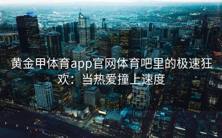 黄金甲体育app官网体育吧里的极速狂欢：当热爱撞上速度