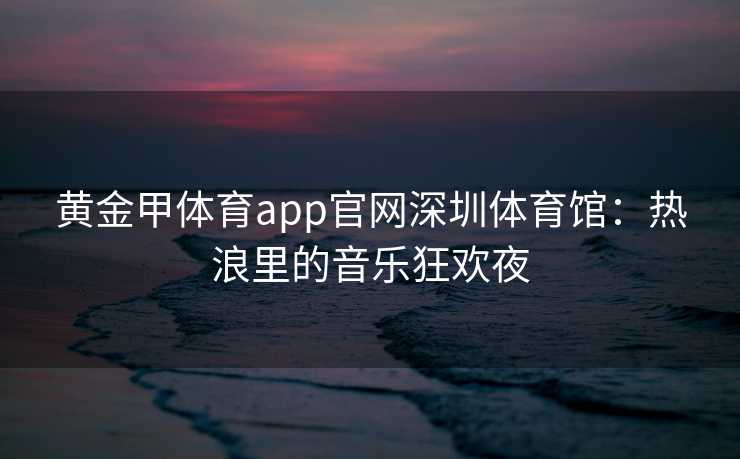 黄金甲体育app官网深圳体育馆：热浪里的音乐狂欢夜