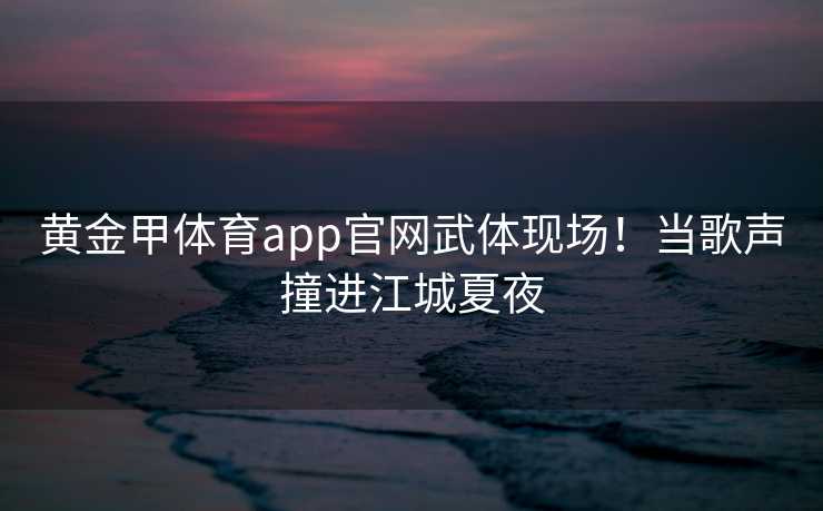 黄金甲体育app官网武体现场！当歌声撞进江城夏夜