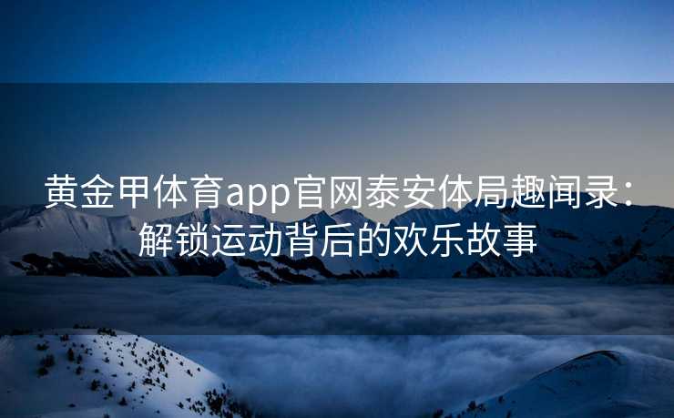 黄金甲体育app官网泰安体局趣闻录：解锁运动背后的欢乐故事