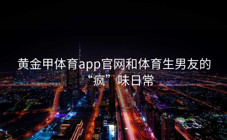 黄金甲体育app官网和体育生男友的“疯”味日常