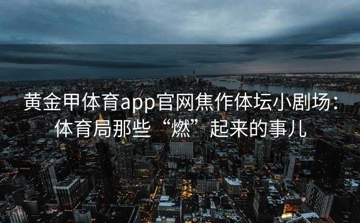 黄金甲体育app官网焦作体坛小剧场:体育局那些“燃”起来的事儿 黄金甲体育app官网焦作体坛小剧场:体育局那些“燃”起来的事儿