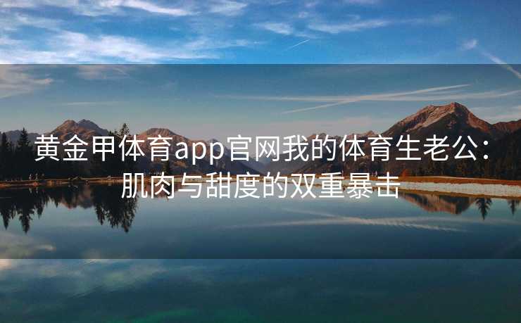 黄金甲体育app官网我的体育生老公：肌肉与甜度的双重暴击