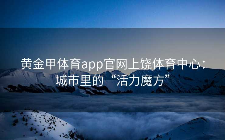 黄金甲体育app官网上饶体育中心：城市里的“活力魔方”