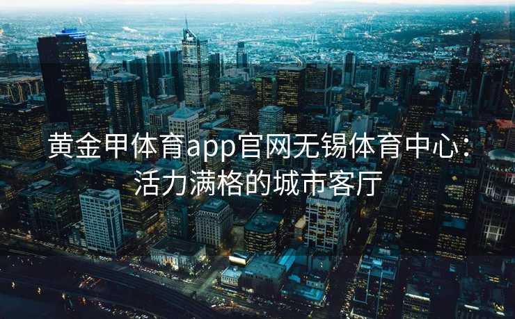 黄金甲体育app官网无锡体育中心：活力满格的城市客厅