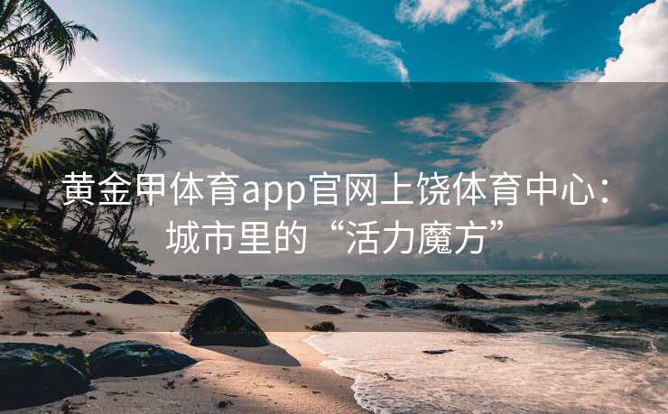 黄金甲体育app官网上饶体育中心：城市里的“活力魔方”