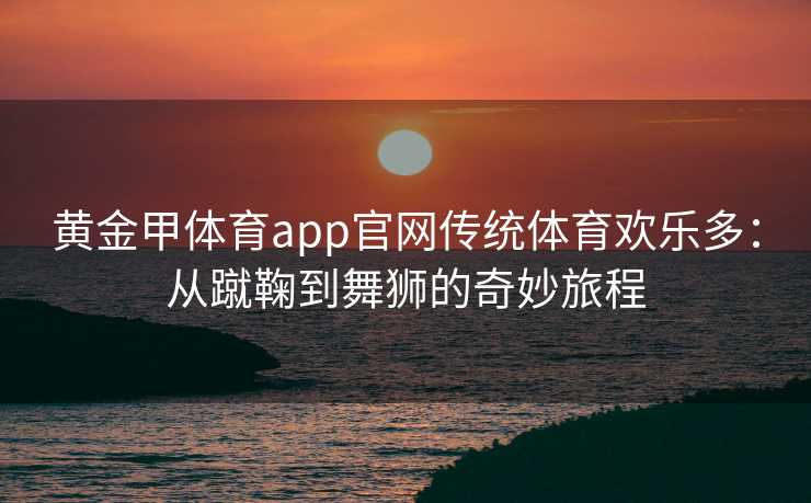 黄金甲体育app官网传统体育欢乐多：从蹴鞠到舞狮的奇妙旅程