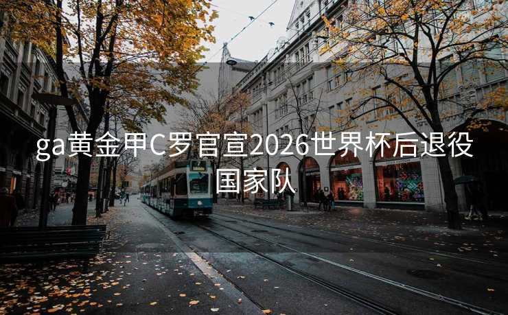 ga黄金甲C罗官宣2026世界杯后退役国家队 ga黄金甲C罗官宣2026世界杯后退役国家队