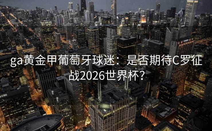 ga黄金甲葡萄牙球迷:是否期待C罗征战2026世界杯? ga黄金甲葡萄牙球迷:是否期待C罗征战2026世界杯?