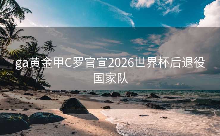 ga黄金甲C罗官宣2026世界杯后退役国家队 ga黄金甲C罗官宣2026世界杯后退役国家队