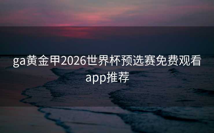 ga黄金甲2026世界杯预选赛免费观看app推荐 ga黄金甲2026世界杯预选赛免费观看app推荐