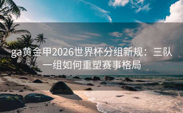 ga黄金甲2026世界杯分组新规:三队一组如何重塑赛事格局 ga黄金甲2026世界杯分组新规:三队一组如何重塑赛事格局