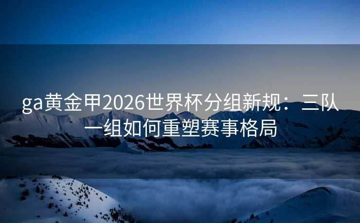 ga黄金甲2026世界杯分组新规:三队一组如何重塑赛事格局 ga黄金甲2026世界杯分组新规:三队一组如何重塑赛事格局