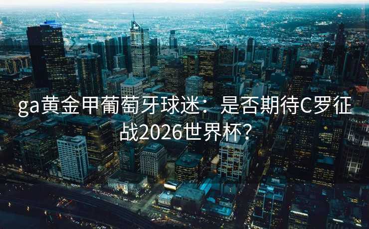 ga黄金甲葡萄牙球迷:是否期待C罗征战2026世界杯? ga黄金甲葡萄牙球迷:是否期待C罗征战2026世界杯?