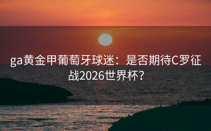 ga黄金甲葡萄牙球迷:是否期待C罗征战2026世界杯? ga黄金甲葡萄牙球迷:是否期待C罗征战2026世界杯?