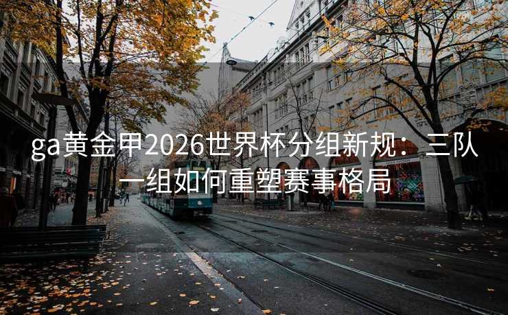 ga黄金甲2026世界杯分组新规:三队一组如何重塑赛事格局 ga黄金甲2026世界杯分组新规:三队一组如何重塑赛事格局