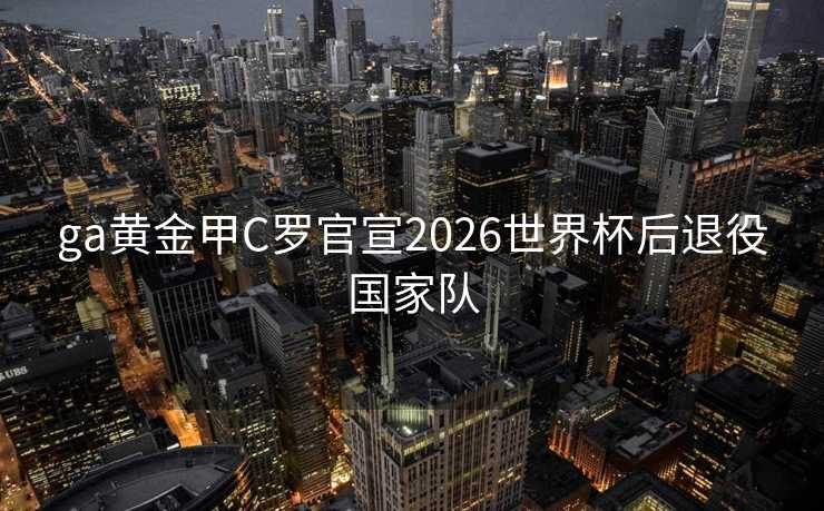 ga黄金甲C罗官宣2026世界杯后退役国家队 ga黄金甲C罗官宣2026世界杯后退役国家队