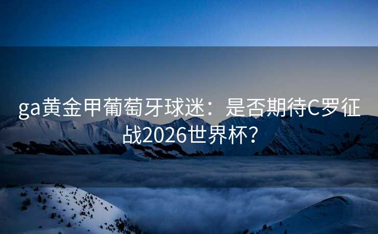 ga黄金甲葡萄牙球迷:是否期待C罗征战2026世界杯? ga黄金甲葡萄牙球迷:是否期待C罗征战2026世界杯?