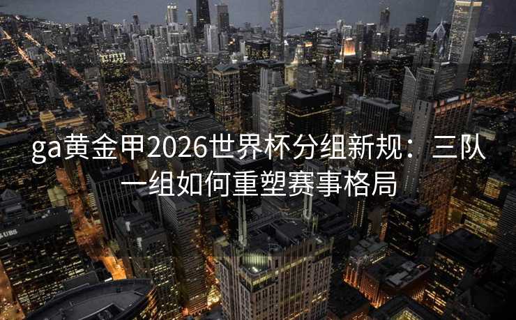 ga黄金甲2026世界杯分组新规:三队一组如何重塑赛事格局 ga黄金甲2026世界杯分组新规:三队一组如何重塑赛事格局