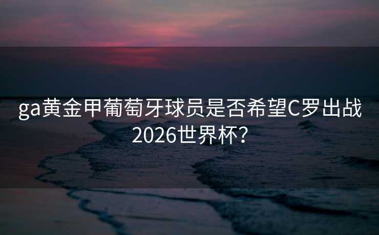ga黄金甲葡萄牙球员是否希望C罗出战2026世界杯? ga黄金甲葡萄牙球员是否希望C罗出战2026世界杯?